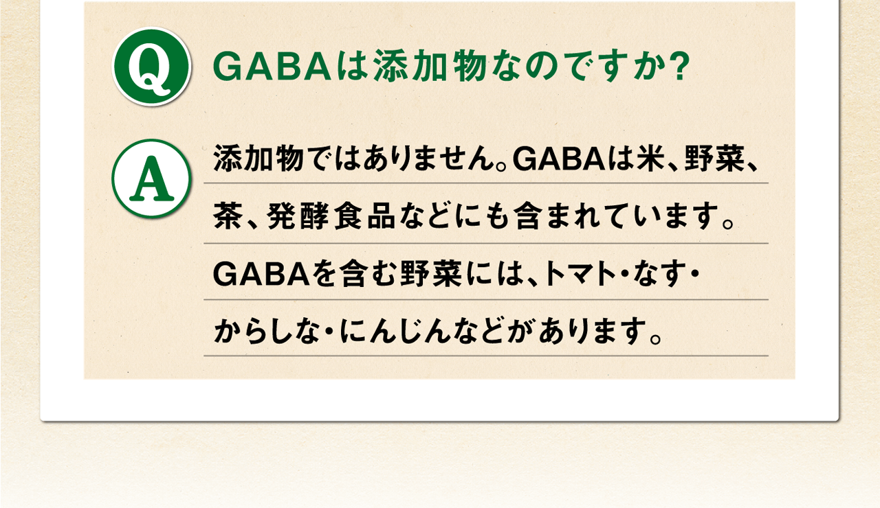 Q.GABAは添加物なのですか？ A.添加物ではありません。GABAは米、野菜、茶、発酵食品などにも含まれています。GABAを含む野菜には、トマト・なす・からしな・にんじんなどがあります。