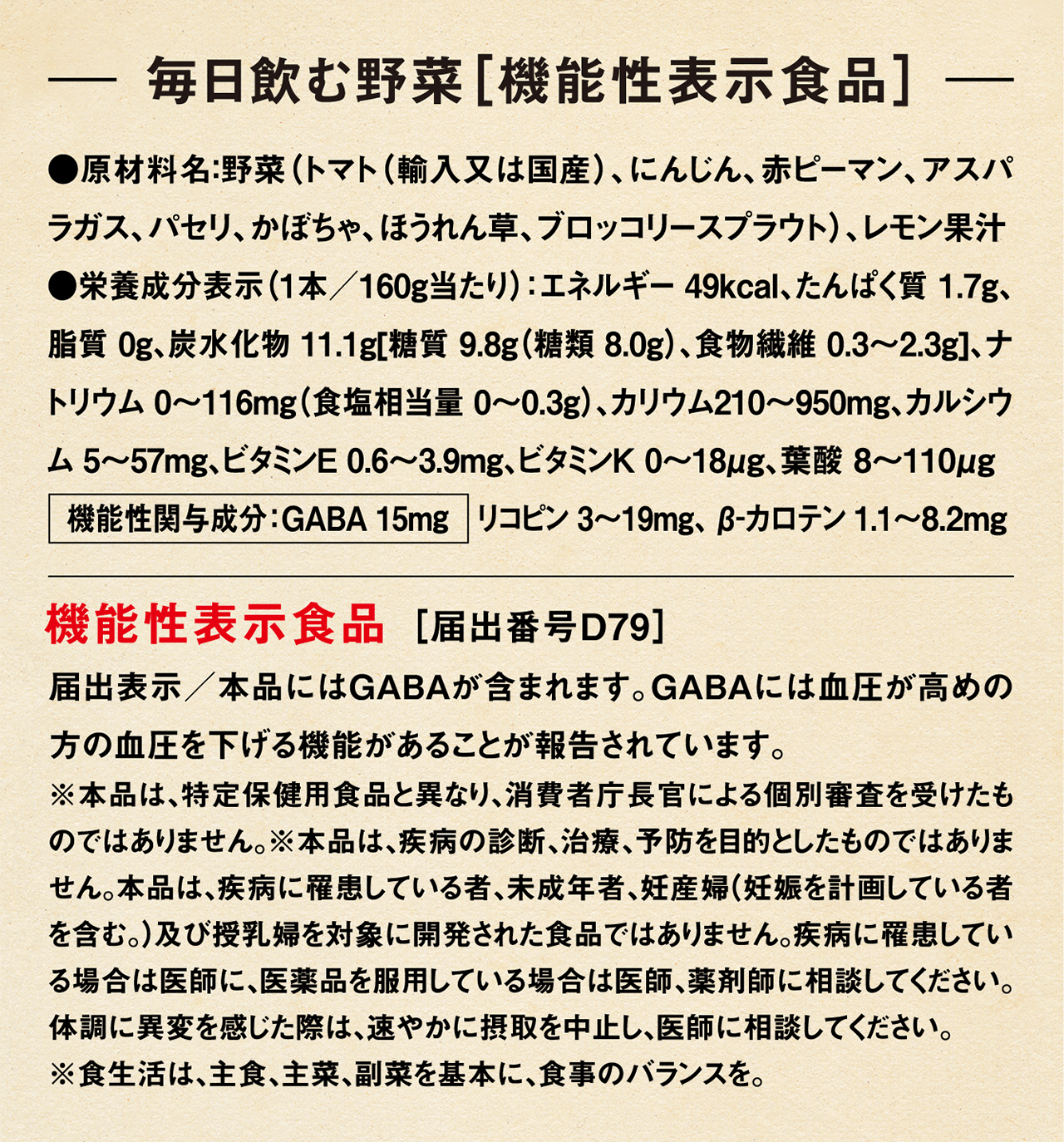 毎日飲む野菜［機能性表示食品］ ●原材料名：野菜（トマト（輸入又は国産）、にんじん、赤ピーマン、アスパラガス、パセリ、かぼちゃ、ほうれん草、ブロッコリースプラウト）、レモン果汁 ●栄養成分表示（1本／160ｇ当たり）：エネルギー 49kcal、たんぱく質 1.7g、脂質 0g、炭水化物 11.1g[糖質 9.8g（糖類 8.0g）、食物繊維 0.3～2.3g]、ナトリウム 0～116mg（食塩相当量 0～0.3g）、カリウム210～950mg、カルシウム 5～57mg、ビタミンＥ 0.6～3.9mg、ビタミンＫ 0～18μg、葉酸 8～110μg 機能性関与成分：GABA 15mg　リコピン 3～19mg、 β-カロテン 1.1～8.2mg 機能性表示食品 ［届出番号D79］ 届出表示／本品にはGABAが含まれます。GABAには血圧が高めの方の血圧を下げる機能があることが報告されています。 ※本品は、特定保健用食品と異なり、消費者庁長官による個別審査を受けたものではありません。※本品は、疾病の診断、治療、予防を目的としたものではありません。本品は、疾病に罹患している者、未成年者、妊産婦（妊娠を計画している者を含む。）及び授乳婦を対象に開発された食品ではありません。疾病に罹患している場合は医師に、医薬品を服用している場合は医師、薬剤師に相談してください。体調に異変を感じた際は、速やかに摂取を中止し、医師に相談してください。※食生活は、主食、主菜、副菜を基本に、食事のバランスを。